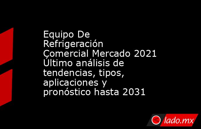 Equipo De Refrigeración Comercial Mercado 2021 Último análisis de tendencias, tipos, aplicaciones y pronóstico hasta 2031. Noticias en tiempo real