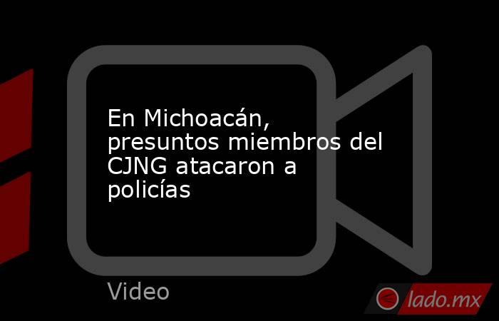 En Michoacán, presuntos miembros del CJNG atacaron a policías. Noticias en tiempo real