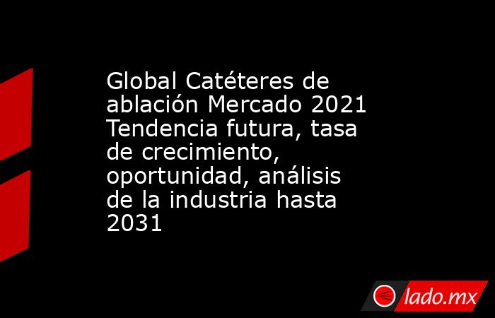Global Catéteres de ablación Mercado 2021 Tendencia futura, tasa de crecimiento, oportunidad, análisis de la industria hasta 2031. Noticias en tiempo real