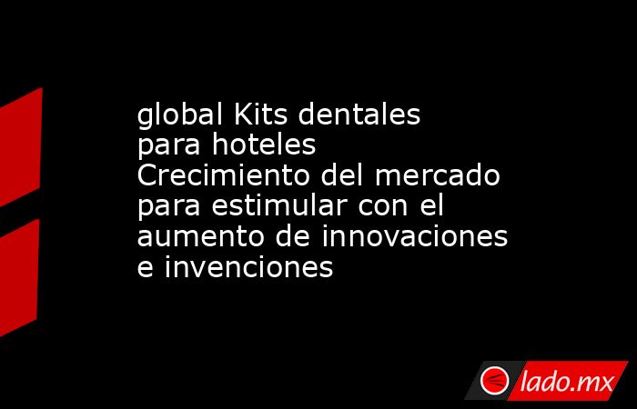 global Kits dentales para hoteles Crecimiento del mercado para estimular con el aumento de innovaciones e invenciones. Noticias en tiempo real