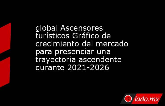 global Ascensores turísticos Gráfico de crecimiento del mercado para presenciar una trayectoria ascendente durante 2021-2026. Noticias en tiempo real