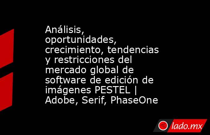 Análisis, oportunidades, crecimiento, tendencias y restricciones del mercado global de software de edición de imágenes PESTEL | Adobe, Serif, PhaseOne. Noticias en tiempo real