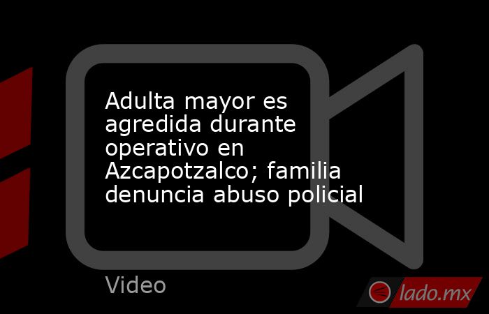 Adulta mayor es agredida durante operativo en Azcapotzalco; familia denuncia abuso policial. Noticias en tiempo real