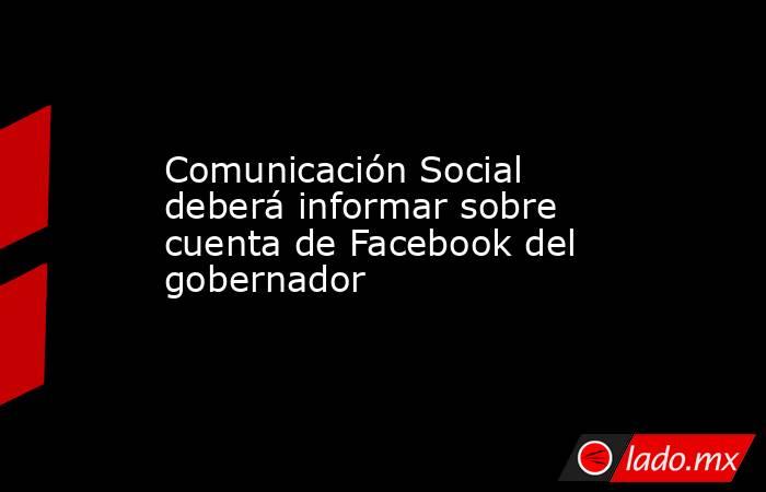 Comunicación Social deberá informar sobre cuenta de Facebook del gobernador. Noticias en tiempo real