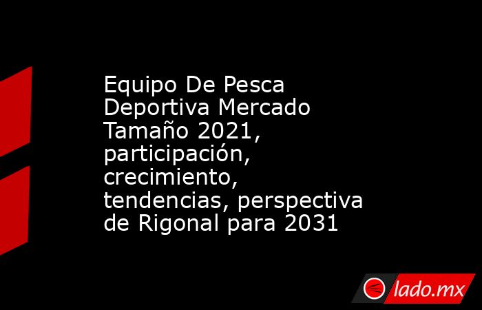 Equipo De Pesca Deportiva Mercado Tamaño 2021, participación, crecimiento, tendencias, perspectiva de Rigonal para 2031. Noticias en tiempo real