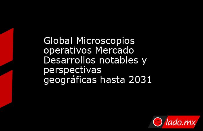 Global Microscopios operativos Mercado Desarrollos notables y perspectivas geográficas hasta 2031. Noticias en tiempo real