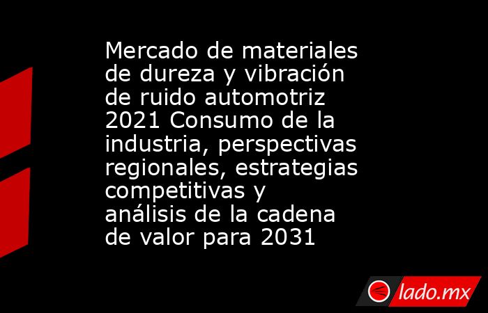 Mercado de materiales de dureza y vibración de ruido automotriz 2021 Consumo de la industria, perspectivas regionales, estrategias competitivas y análisis de la cadena de valor para 2031. Noticias en tiempo real