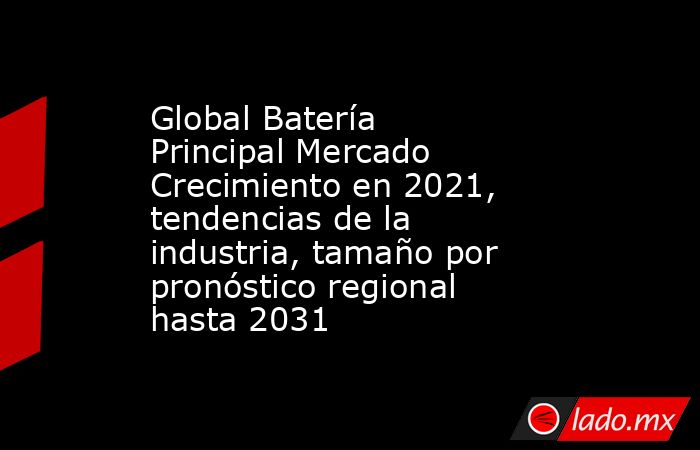 Global Batería Principal Mercado Crecimiento en 2021, tendencias de la industria, tamaño por pronóstico regional hasta 2031. Noticias en tiempo real
