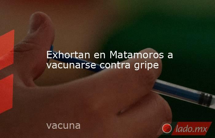 Exhortan en Matamoros a vacunarse contra gripe. Noticias en tiempo real