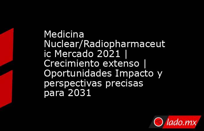 Medicina Nuclear/Radiopharmaceutic Mercado 2021 | Crecimiento extenso | Oportunidades Impacto y perspectivas precisas para 2031. Noticias en tiempo real