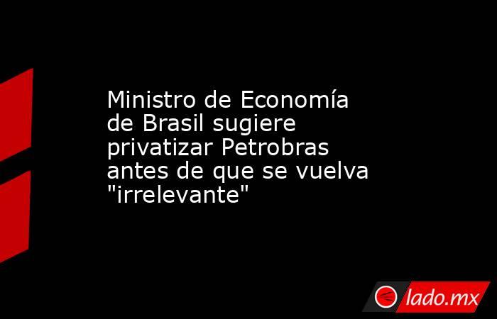 Ministro de Economía de Brasil sugiere privatizar Petrobras antes de que se vuelva 