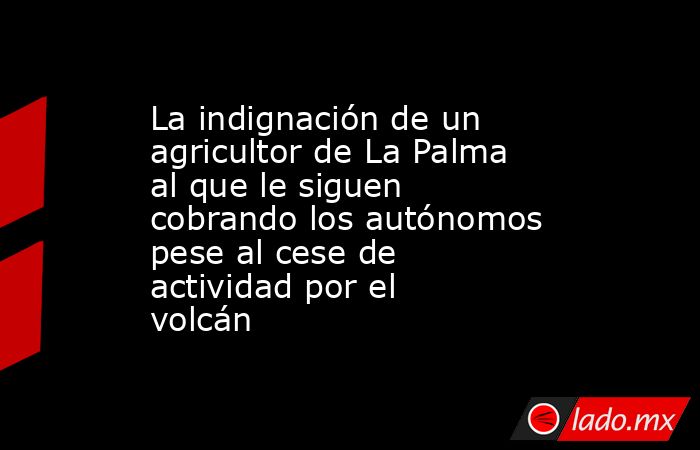 La indignación de un agricultor de La Palma al que le siguen cobrando los autónomos pese al cese de actividad por el volcán. Noticias en tiempo real