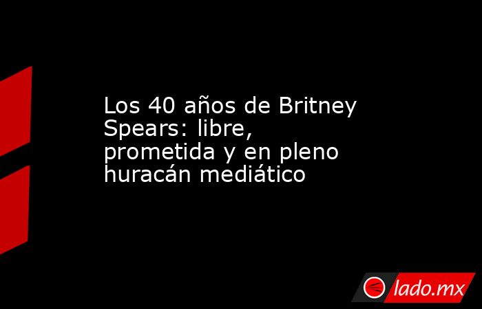 Los 40 años de Britney Spears: libre, prometida y en pleno huracán mediático. Noticias en tiempo real