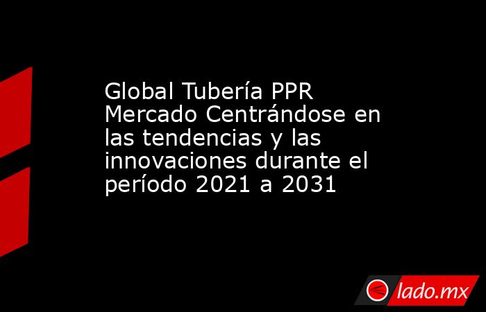 Global Tubería PPR Mercado Centrándose en las tendencias y las innovaciones durante el período 2021 a 2031. Noticias en tiempo real