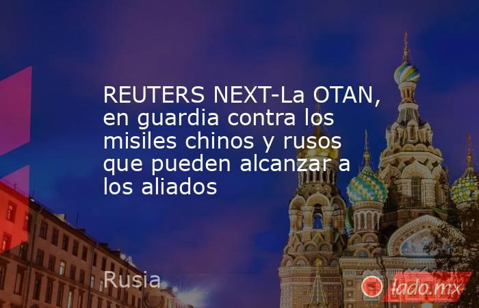 REUTERS NEXT-La OTAN, en guardia contra los misiles chinos y rusos que pueden alcanzar a los aliados. Noticias en tiempo real