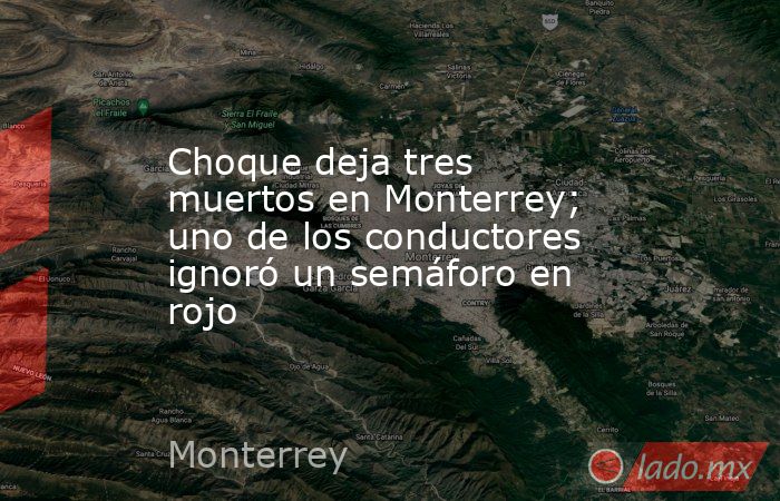 Choque deja tres muertos en Monterrey; uno de los conductores ignoró un semáforo en rojo. Noticias en tiempo real