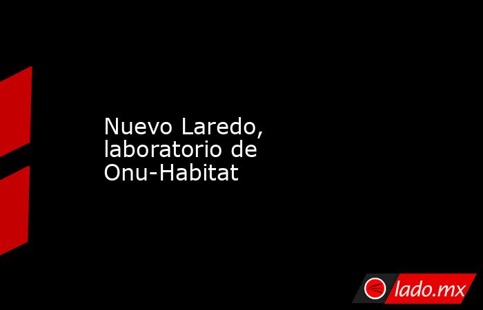 Nuevo Laredo, laboratorio de Onu-Habitat. Noticias en tiempo real