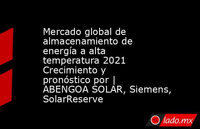 Mercado global de almacenamiento de energía a alta temperatura 2021 Crecimiento y pronóstico por | ABENGOA SOLAR, Siemens, SolarReserve. Noticias en tiempo real
