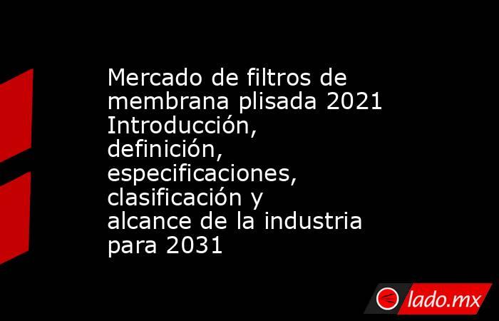 Mercado de filtros de membrana plisada 2021 Introducción, definición, especificaciones, clasificación y alcance de la industria para 2031. Noticias en tiempo real
