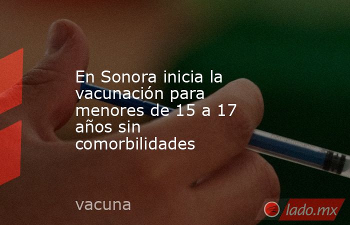 En Sonora inicia la vacunación para menores de 15 a 17 años sin comorbilidades. Noticias en tiempo real