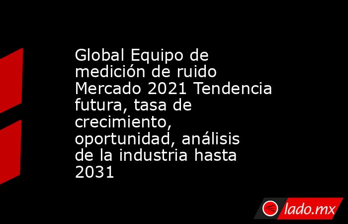 Global Equipo de medición de ruido Mercado 2021 Tendencia futura, tasa de crecimiento, oportunidad, análisis de la industria hasta 2031. Noticias en tiempo real