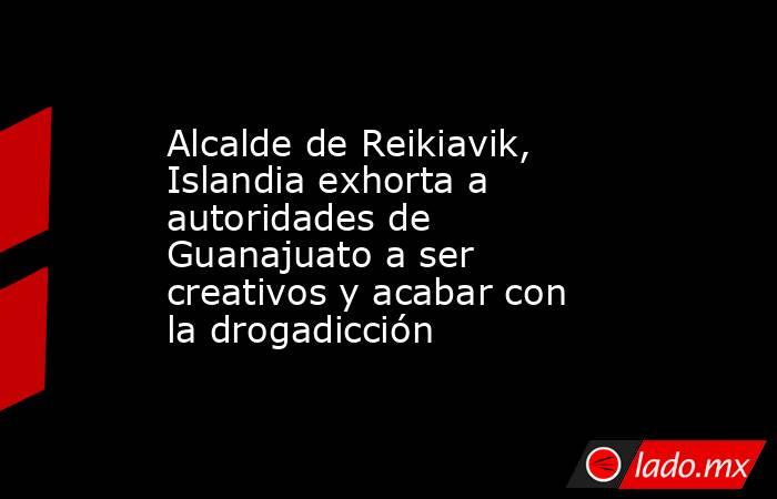 Alcalde de Reikiavik, Islandia exhorta a autoridades de Guanajuato a ser creativos y acabar con la drogadicción. Noticias en tiempo real