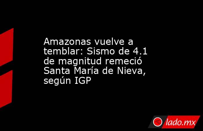 Amazonas vuelve a temblar: Sismo de 4.1 de magnitud remeció Santa María de Nieva, según IGP. Noticias en tiempo real