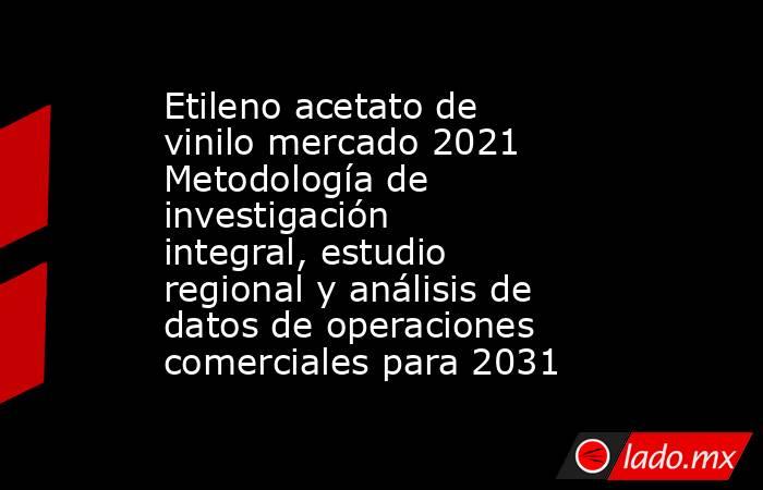 Etileno acetato de vinilo mercado 2021 Metodología de investigación integral, estudio regional y análisis de datos de operaciones comerciales para 2031. Noticias en tiempo real