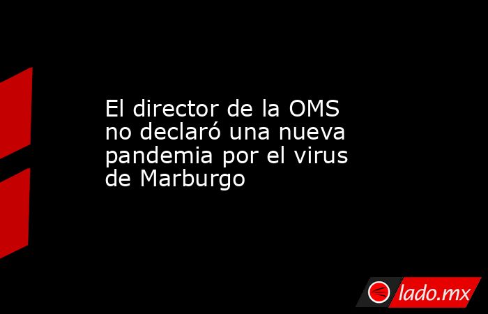 El director de la OMS no declaró una nueva pandemia por el virus de Marburgo. Noticias en tiempo real