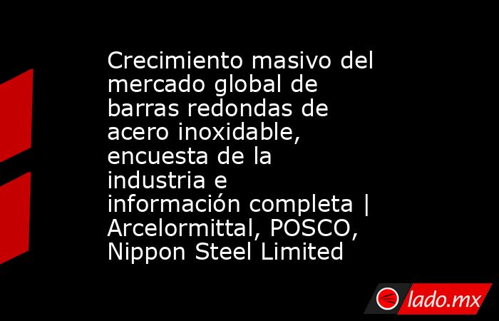 Crecimiento masivo del mercado global de barras redondas de acero inoxidable, encuesta de la industria e información completa | Arcelormittal, POSCO, Nippon Steel Limited. Noticias en tiempo real