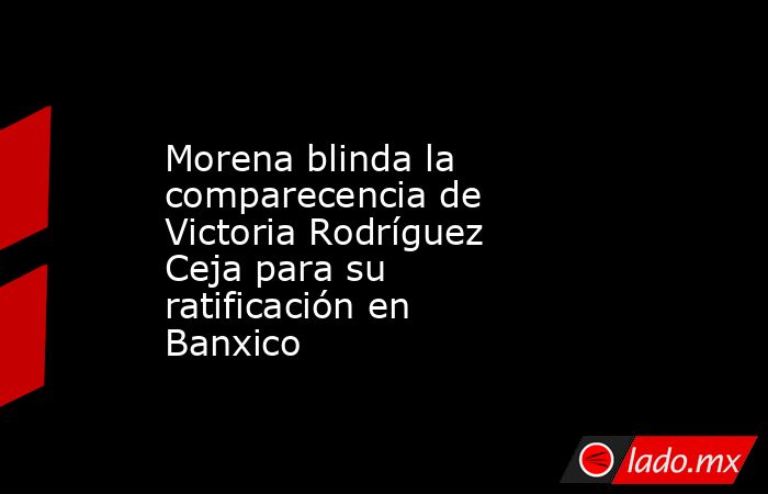 Morena blinda la comparecencia de Victoria Rodríguez Ceja para su ratificación en Banxico. Noticias en tiempo real