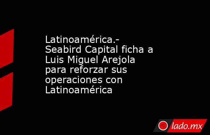 Latinoamérica.- Seabird Capital ficha a Luis Miguel Arejola para reforzar sus operaciones con Latinoamérica. Noticias en tiempo real