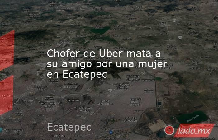 Chofer de Uber mata a su amigo por una mujer en Ecatepec. Noticias en tiempo real