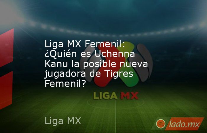 Liga MX Femenil: ¿Quién es Uchenna Kanu la posible nueva jugadora de Tigres Femenil?. Noticias en tiempo real
