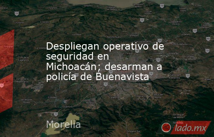 Despliegan operativo de seguridad en Michoacán; desarman a policía de Buenavista. Noticias en tiempo real