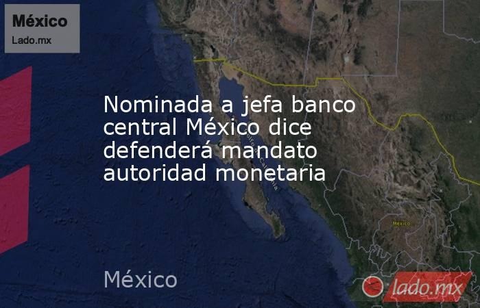 Nominada a jefa banco central México dice defenderá mandato autoridad monetaria. Noticias en tiempo real