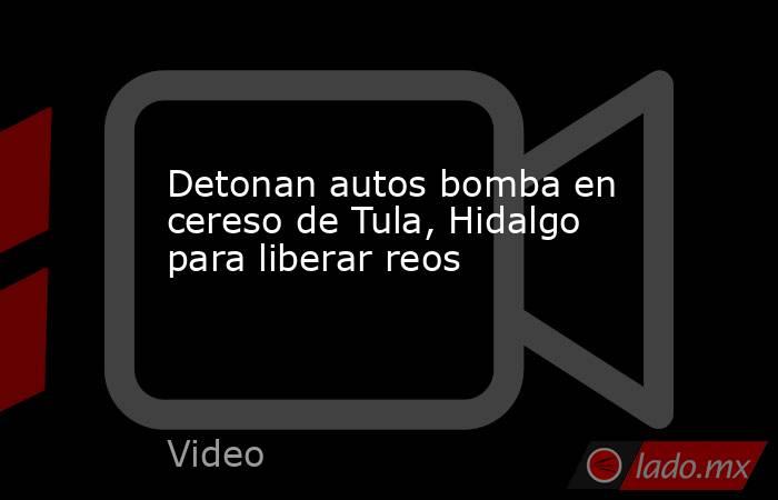 Detonan autos bomba en cereso de Tula, Hidalgo para liberar reos. Noticias en tiempo real