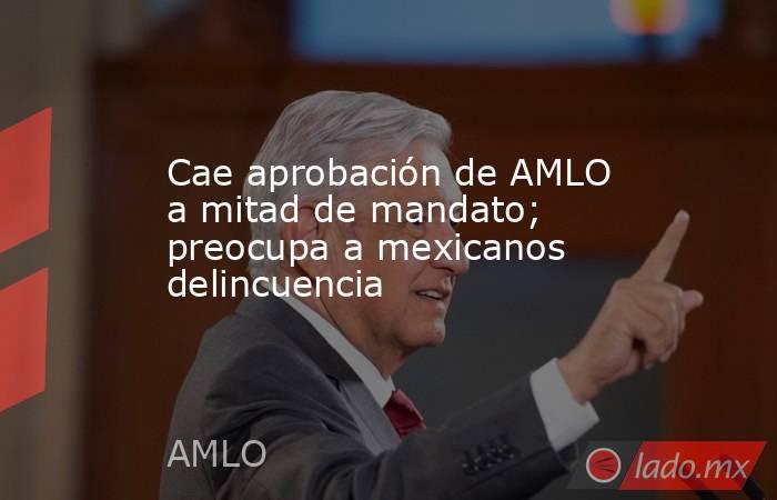 Cae aprobación de AMLO a mitad de mandato; preocupa a mexicanos delincuencia. Noticias en tiempo real