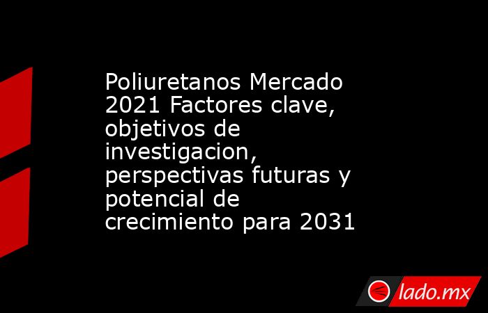 Poliuretanos Mercado 2021 Factores clave, objetivos de investigacion, perspectivas futuras y potencial de crecimiento para 2031. Noticias en tiempo real