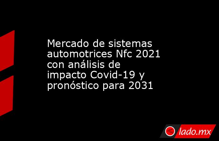 Mercado de sistemas automotrices Nfc 2021 con análisis de impacto Covid-19 y pronóstico para 2031. Noticias en tiempo real