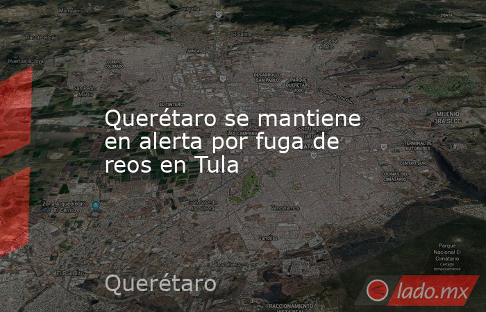 Querétaro se mantiene en alerta por fuga de reos en Tula. Noticias en tiempo real