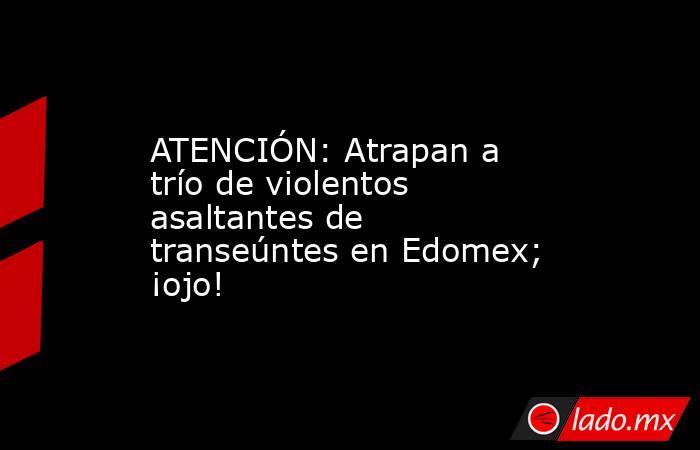 ATENCIÓN: Atrapan a trío de violentos asaltantes de transeúntes en Edomex; ¡ojo!. Noticias en tiempo real