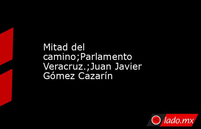 Mitad del camino;Parlamento Veracruz.;Juan Javier Gómez Cazarín. Noticias en tiempo real