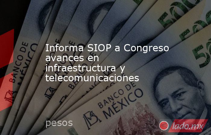 Informa SIOP a Congreso avances en infraestructura y telecomunicaciones. Noticias en tiempo real