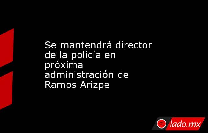 Se mantendrá director de la policía en próxima administración de Ramos Arizpe. Noticias en tiempo real