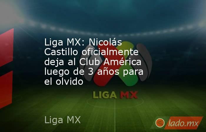 Liga MX: Nicolás Castillo oficialmente deja al Club América luego de 3 años para el olvido. Noticias en tiempo real