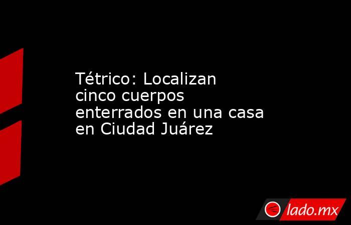Tétrico: Localizan cinco cuerpos enterrados en una casa en Ciudad Juárez. Noticias en tiempo real