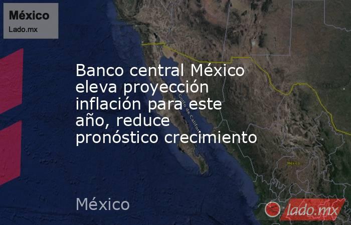 Banco central México eleva proyección inflación para este año, reduce pronóstico crecimiento. Noticias en tiempo real