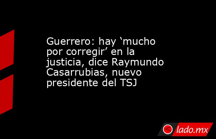 Guerrero: hay ‘mucho por corregir’ en la justicia, dice Raymundo Casarrubias, nuevo presidente del TSJ. Noticias en tiempo real