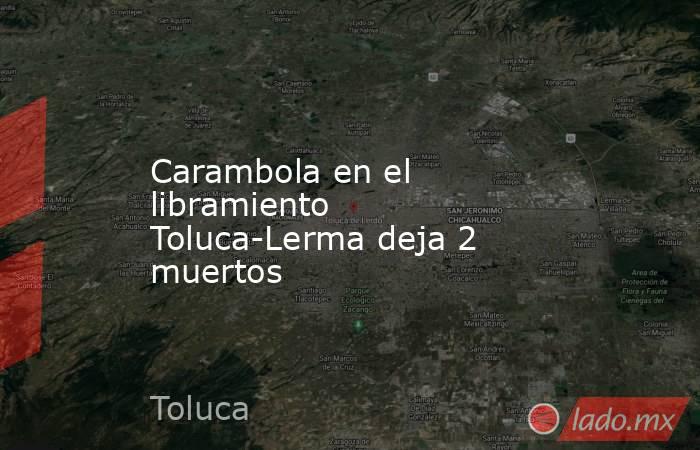 Carambola en el libramiento Toluca-Lerma deja 2 muertos. Noticias en tiempo real